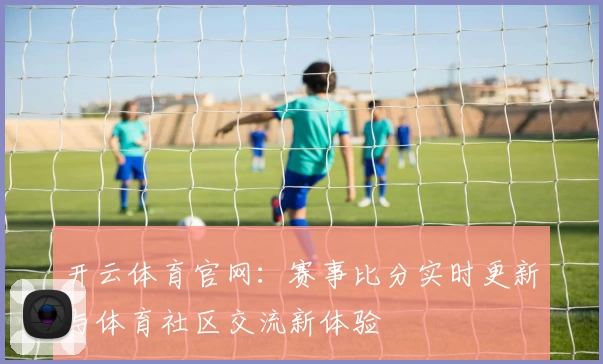 开云体育官网：赛事比分实时更新与体育社区交流新体验