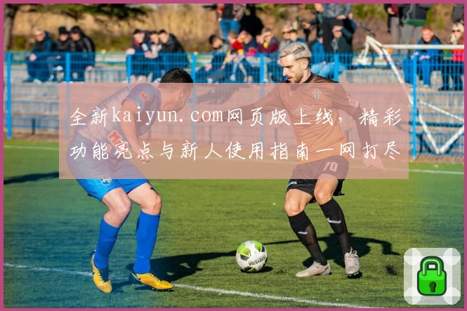 全新kaiyun.com网页版上线，精彩功能亮点与新人使用指南一网打尽