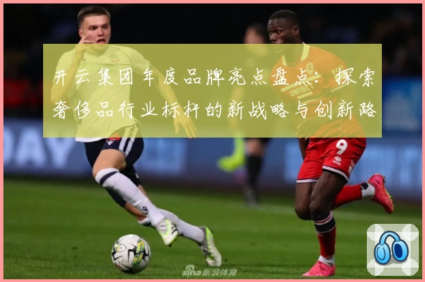 开云集团年度品牌亮点盘点：探索奢侈品行业标杆的新战略与创新路径