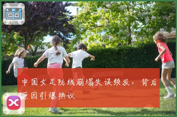 中国女足防线崩塌失误频发,背后原因引爆热议