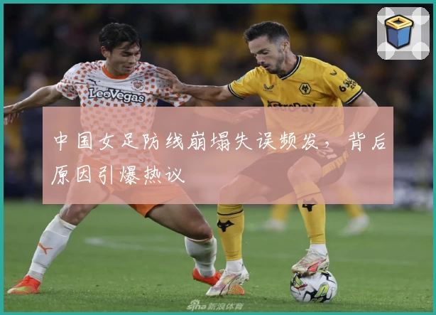 中国女足防线崩塌失误频发，背后原因引爆热议