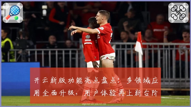 开云新版功能亮点盘点：多领域应用全面升级，用户体验再上新台阶