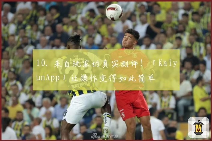 10. 来自玩家的真实测评！「KaiyunApp」让操作变得如此简单
